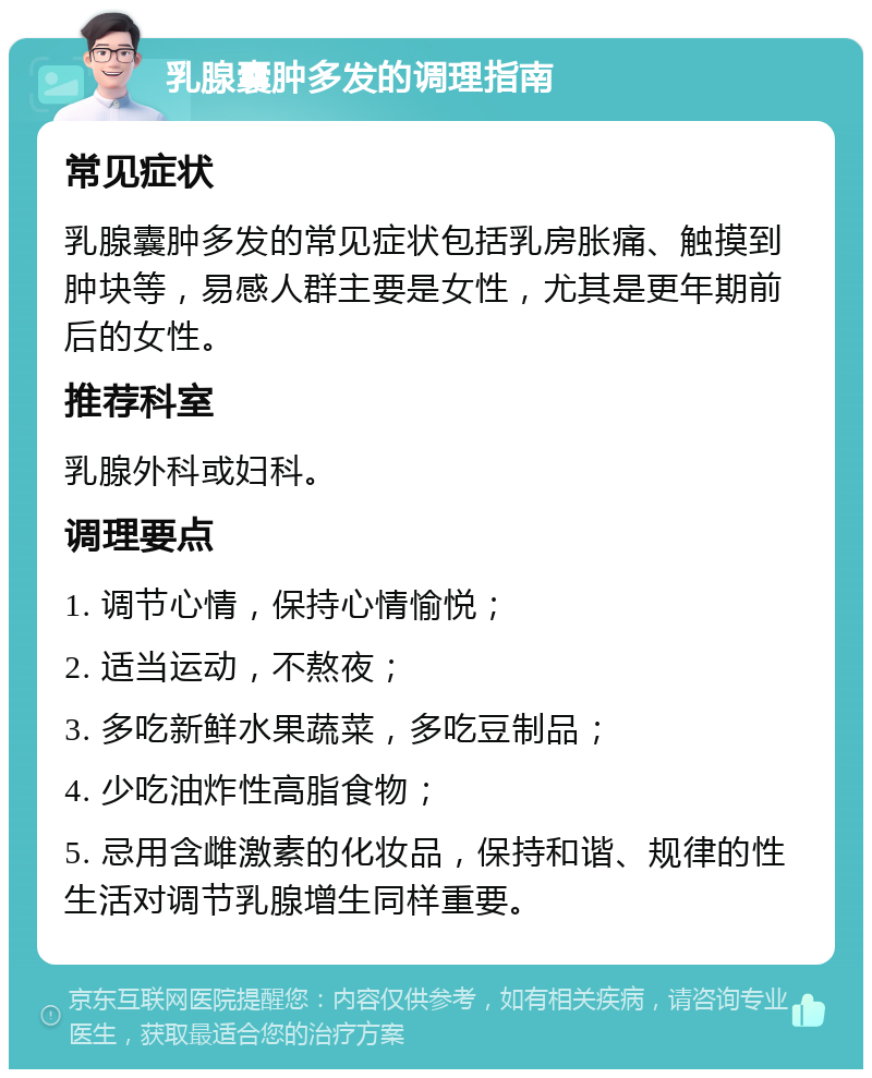 乳腺囊肿多发的调理指南 常见症状 乳腺囊肿多发的常见症状包括乳房胀痛、触摸到肿块等，易感人群主要是女性，尤其是更年期前后的女性。 推荐科室 乳腺外科或妇科。 调理要点 1. 调节心情，保持心情愉悦； 2. 适当运动，不熬夜； 3. 多吃新鲜水果蔬菜，多吃豆制品； 4. 少吃油炸性高脂食物； 5. 忌用含雌激素的化妆品，保持和谐、规律的性生活对调节乳腺增生同样重要。