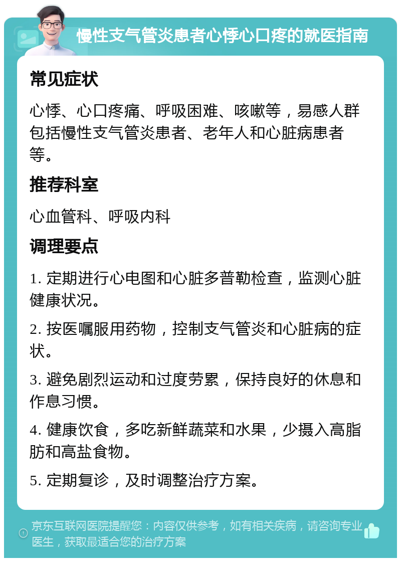 慢性支气管炎患者心悸心口疼的就医指南 常见症状 心悸、心口疼痛、呼吸困难、咳嗽等，易感人群包括慢性支气管炎患者、老年人和心脏病患者等。 推荐科室 心血管科、呼吸内科 调理要点 1. 定期进行心电图和心脏多普勒检查，监测心脏健康状况。 2. 按医嘱服用药物，控制支气管炎和心脏病的症状。 3. 避免剧烈运动和过度劳累，保持良好的休息和作息习惯。 4. 健康饮食，多吃新鲜蔬菜和水果，少摄入高脂肪和高盐食物。 5. 定期复诊，及时调整治疗方案。