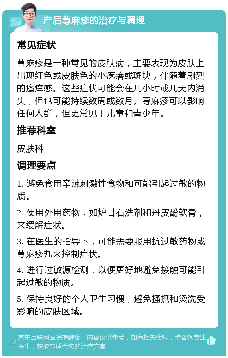 产后荨麻疹的治疗与调理 常见症状 荨麻疹是一种常见的皮肤病，主要表现为皮肤上出现红色或皮肤色的小疙瘩或斑块，伴随着剧烈的瘙痒感。这些症状可能会在几小时或几天内消失，但也可能持续数周或数月。荨麻疹可以影响任何人群，但更常见于儿童和青少年。 推荐科室 皮肤科 调理要点 1. 避免食用辛辣刺激性食物和可能引起过敏的物质。 2. 使用外用药物，如炉甘石洗剂和丹皮酚软膏，来缓解症状。 3. 在医生的指导下，可能需要服用抗过敏药物或荨麻疹丸来控制症状。 4. 进行过敏源检测，以便更好地避免接触可能引起过敏的物质。 5. 保持良好的个人卫生习惯，避免搔抓和烫洗受影响的皮肤区域。