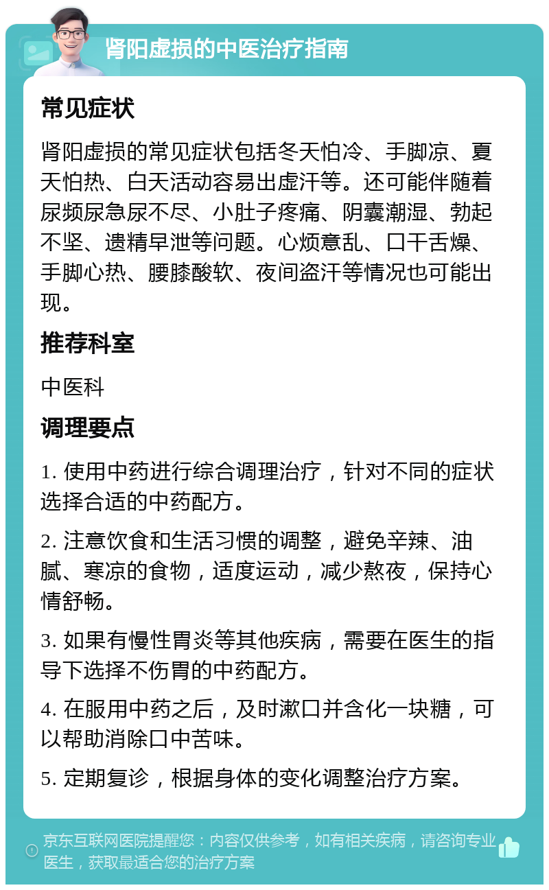 肾阳虚损的中医治疗指南 常见症状 肾阳虚损的常见症状包括冬天怕冷、手脚凉、夏天怕热、白天活动容易出虚汗等。还可能伴随着尿频尿急尿不尽、小肚子疼痛、阴囊潮湿、勃起不坚、遗精早泄等问题。心烦意乱、口干舌燥、手脚心热、腰膝酸软、夜间盗汗等情况也可能出现。 推荐科室 中医科 调理要点 1. 使用中药进行综合调理治疗，针对不同的症状选择合适的中药配方。 2. 注意饮食和生活习惯的调整，避免辛辣、油腻、寒凉的食物，适度运动，减少熬夜，保持心情舒畅。 3. 如果有慢性胃炎等其他疾病，需要在医生的指导下选择不伤胃的中药配方。 4. 在服用中药之后，及时漱口并含化一块糖，可以帮助消除口中苦味。 5. 定期复诊，根据身体的变化调整治疗方案。