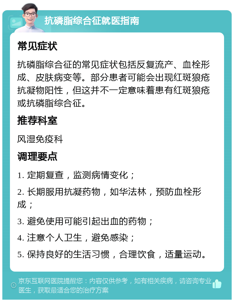 抗磷脂综合征就医指南 常见症状 抗磷脂综合征的常见症状包括反复流产、血栓形成、皮肤病变等。部分患者可能会出现红斑狼疮抗凝物阳性，但这并不一定意味着患有红斑狼疮或抗磷脂综合征。 推荐科室 风湿免疫科 调理要点 1. 定期复查，监测病情变化； 2. 长期服用抗凝药物，如华法林，预防血栓形成； 3. 避免使用可能引起出血的药物； 4. 注意个人卫生，避免感染； 5. 保持良好的生活习惯，合理饮食，适量运动。