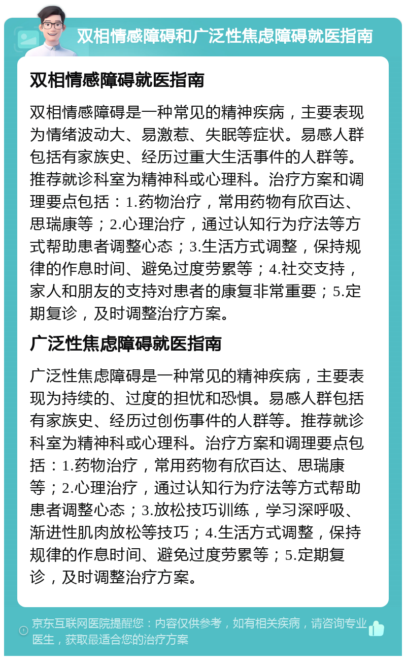 双相情感障碍和广泛性焦虑障碍就医指南 双相情感障碍就医指南 双相情感障碍是一种常见的精神疾病，主要表现为情绪波动大、易激惹、失眠等症状。易感人群包括有家族史、经历过重大生活事件的人群等。推荐就诊科室为精神科或心理科。治疗方案和调理要点包括：1.药物治疗，常用药物有欣百达、思瑞康等；2.心理治疗，通过认知行为疗法等方式帮助患者调整心态；3.生活方式调整，保持规律的作息时间、避免过度劳累等；4.社交支持，家人和朋友的支持对患者的康复非常重要；5.定期复诊，及时调整治疗方案。 广泛性焦虑障碍就医指南 广泛性焦虑障碍是一种常见的精神疾病，主要表现为持续的、过度的担忧和恐惧。易感人群包括有家族史、经历过创伤事件的人群等。推荐就诊科室为精神科或心理科。治疗方案和调理要点包括：1.药物治疗，常用药物有欣百达、思瑞康等；2.心理治疗，通过认知行为疗法等方式帮助患者调整心态；3.放松技巧训练，学习深呼吸、渐进性肌肉放松等技巧；4.生活方式调整，保持规律的作息时间、避免过度劳累等；5.定期复诊，及时调整治疗方案。