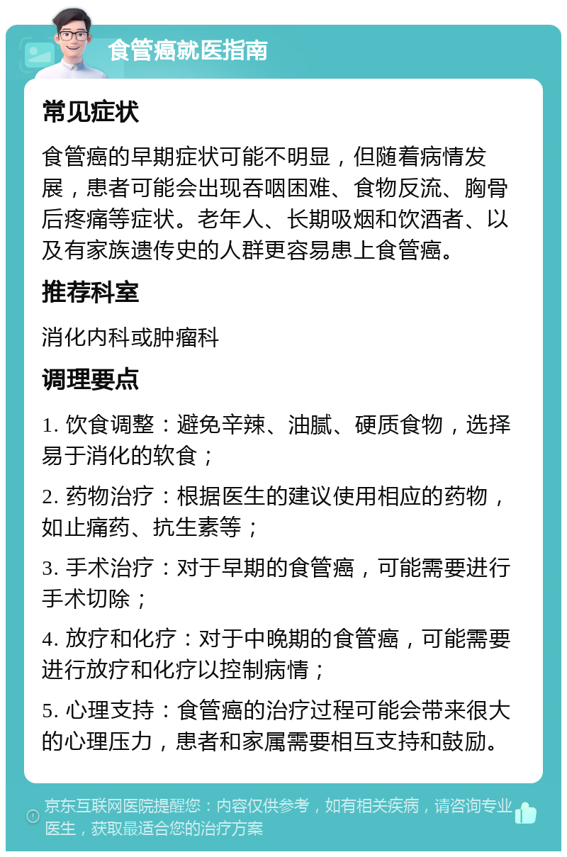 食管癌就医指南 常见症状 食管癌的早期症状可能不明显，但随着病情发展，患者可能会出现吞咽困难、食物反流、胸骨后疼痛等症状。老年人、长期吸烟和饮酒者、以及有家族遗传史的人群更容易患上食管癌。 推荐科室 消化内科或肿瘤科 调理要点 1. 饮食调整：避免辛辣、油腻、硬质食物，选择易于消化的软食； 2. 药物治疗：根据医生的建议使用相应的药物，如止痛药、抗生素等； 3. 手术治疗：对于早期的食管癌，可能需要进行手术切除； 4. 放疗和化疗：对于中晚期的食管癌，可能需要进行放疗和化疗以控制病情； 5. 心理支持：食管癌的治疗过程可能会带来很大的心理压力，患者和家属需要相互支持和鼓励。