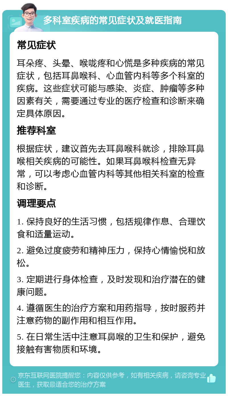 多科室疾病的常见症状及就医指南 常见症状 耳朵疼、头晕、喉咙疼和心慌是多种疾病的常见症状，包括耳鼻喉科、心血管内科等多个科室的疾病。这些症状可能与感染、炎症、肿瘤等多种因素有关，需要通过专业的医疗检查和诊断来确定具体原因。 推荐科室 根据症状，建议首先去耳鼻喉科就诊，排除耳鼻喉相关疾病的可能性。如果耳鼻喉科检查无异常，可以考虑心血管内科等其他相关科室的检查和诊断。 调理要点 1. 保持良好的生活习惯，包括规律作息、合理饮食和适量运动。 2. 避免过度疲劳和精神压力，保持心情愉悦和放松。 3. 定期进行身体检查，及时发现和治疗潜在的健康问题。 4. 遵循医生的治疗方案和用药指导，按时服药并注意药物的副作用和相互作用。 5. 在日常生活中注意耳鼻喉的卫生和保护，避免接触有害物质和环境。