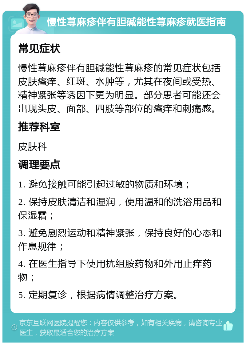 慢性荨麻疹伴有胆碱能性荨麻疹就医指南 常见症状 慢性荨麻疹伴有胆碱能性荨麻疹的常见症状包括皮肤瘙痒、红斑、水肿等，尤其在夜间或受热、精神紧张等诱因下更为明显。部分患者可能还会出现头皮、面部、四肢等部位的瘙痒和刺痛感。 推荐科室 皮肤科 调理要点 1. 避免接触可能引起过敏的物质和环境； 2. 保持皮肤清洁和湿润，使用温和的洗浴用品和保湿霜； 3. 避免剧烈运动和精神紧张，保持良好的心态和作息规律； 4. 在医生指导下使用抗组胺药物和外用止痒药物； 5. 定期复诊，根据病情调整治疗方案。