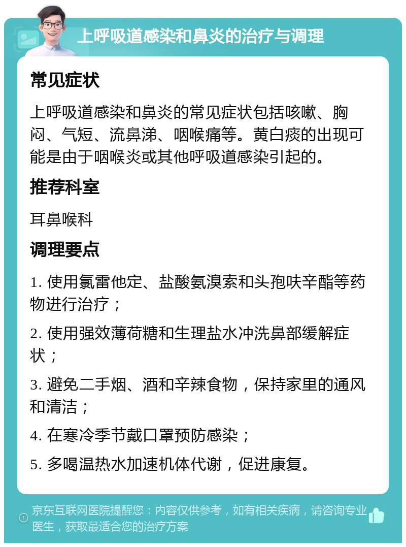 上呼吸道感染和鼻炎的治疗与调理 常见症状 上呼吸道感染和鼻炎的常见症状包括咳嗽、胸闷、气短、流鼻涕、咽喉痛等。黄白痰的出现可能是由于咽喉炎或其他呼吸道感染引起的。 推荐科室 耳鼻喉科 调理要点 1. 使用氯雷他定、盐酸氨溴索和头孢呋辛酯等药物进行治疗； 2. 使用强效薄荷糖和生理盐水冲洗鼻部缓解症状； 3. 避免二手烟、酒和辛辣食物，保持家里的通风和清洁； 4. 在寒冷季节戴口罩预防感染； 5. 多喝温热水加速机体代谢，促进康复。