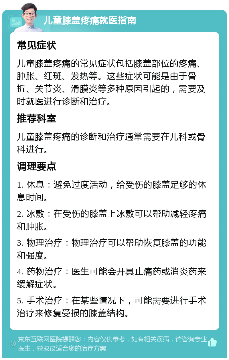 儿童膝盖疼痛就医指南 常见症状 儿童膝盖疼痛的常见症状包括膝盖部位的疼痛、肿胀、红斑、发热等。这些症状可能是由于骨折、关节炎、滑膜炎等多种原因引起的，需要及时就医进行诊断和治疗。 推荐科室 儿童膝盖疼痛的诊断和治疗通常需要在儿科或骨科进行。 调理要点 1. 休息：避免过度活动，给受伤的膝盖足够的休息时间。 2. 冰敷：在受伤的膝盖上冰敷可以帮助减轻疼痛和肿胀。 3. 物理治疗：物理治疗可以帮助恢复膝盖的功能和强度。 4. 药物治疗：医生可能会开具止痛药或消炎药来缓解症状。 5. 手术治疗：在某些情况下，可能需要进行手术治疗来修复受损的膝盖结构。