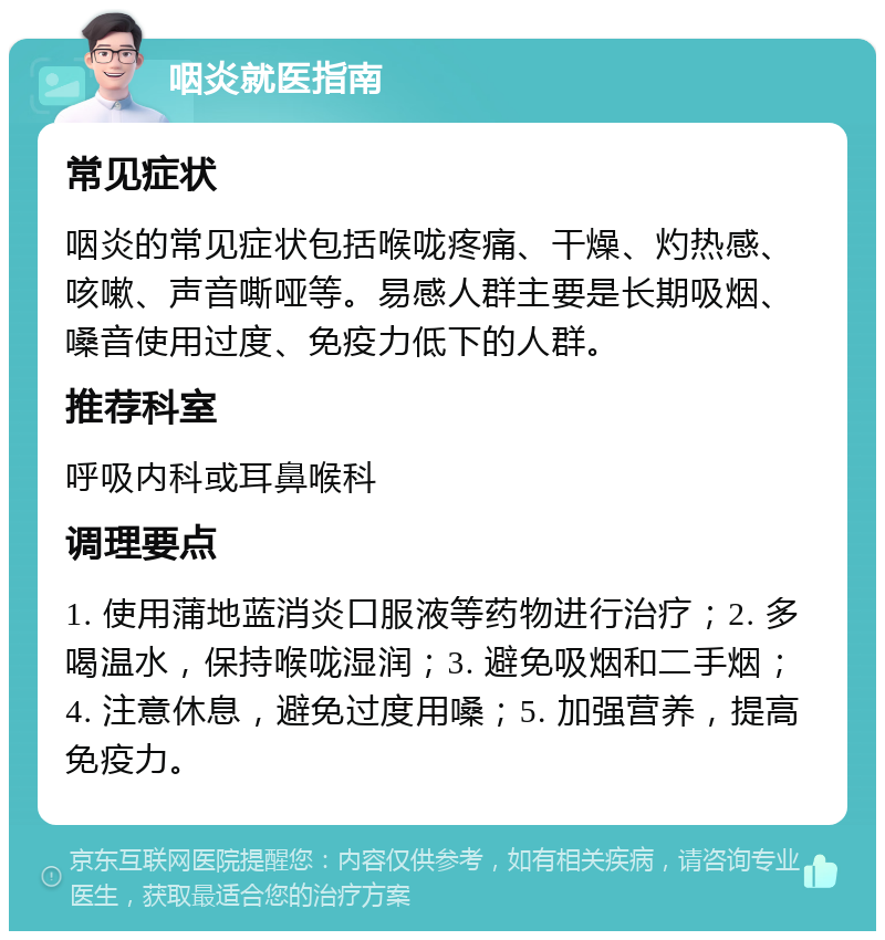 咽炎就医指南 常见症状 咽炎的常见症状包括喉咙疼痛、干燥、灼热感、咳嗽、声音嘶哑等。易感人群主要是长期吸烟、嗓音使用过度、免疫力低下的人群。 推荐科室 呼吸内科或耳鼻喉科 调理要点 1. 使用蒲地蓝消炎口服液等药物进行治疗；2. 多喝温水，保持喉咙湿润；3. 避免吸烟和二手烟；4. 注意休息，避免过度用嗓；5. 加强营养，提高免疫力。