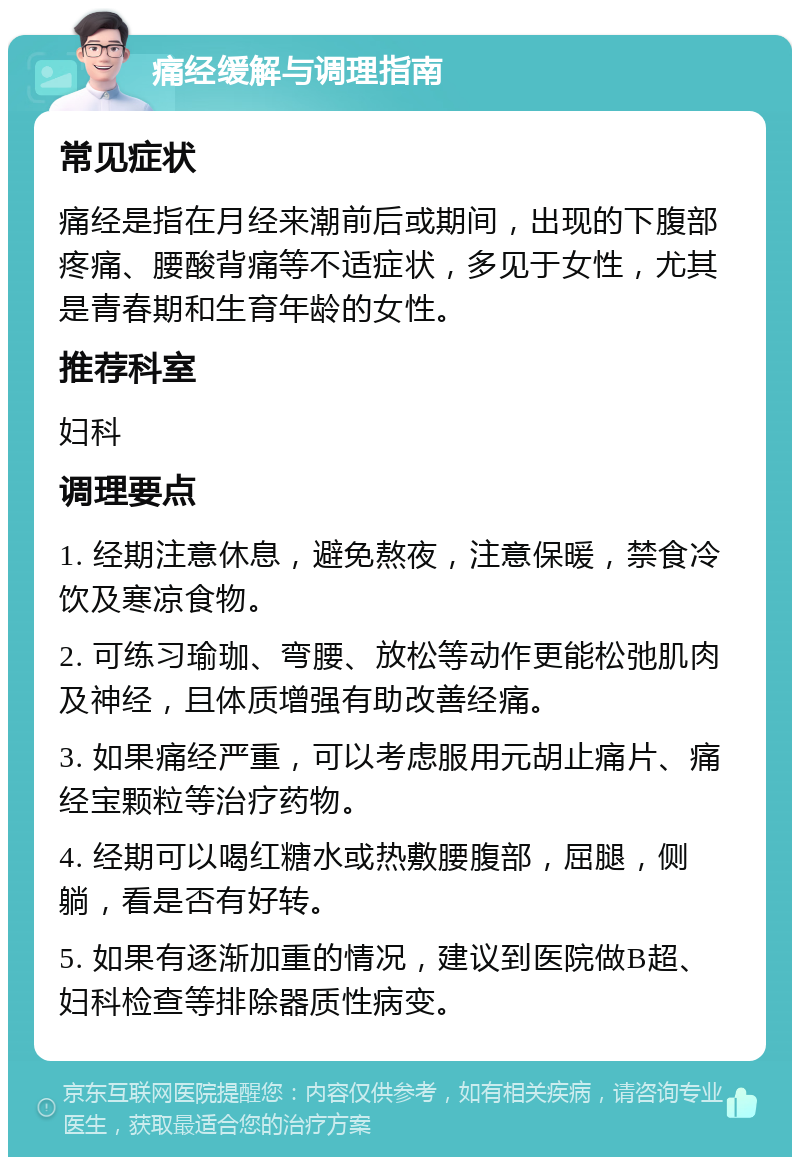 痛经缓解与调理指南 常见症状 痛经是指在月经来潮前后或期间，出现的下腹部疼痛、腰酸背痛等不适症状，多见于女性，尤其是青春期和生育年龄的女性。 推荐科室 妇科 调理要点 1. 经期注意休息，避免熬夜，注意保暖，禁食冷饮及寒凉食物。 2. 可练习瑜珈、弯腰、放松等动作更能松弛肌肉及神经，且体质增强有助改善经痛。 3. 如果痛经严重，可以考虑服用元胡止痛片、痛经宝颗粒等治疗药物。 4. 经期可以喝红糖水或热敷腰腹部，屈腿，侧躺，看是否有好转。 5. 如果有逐渐加重的情况，建议到医院做B超、妇科检查等排除器质性病变。