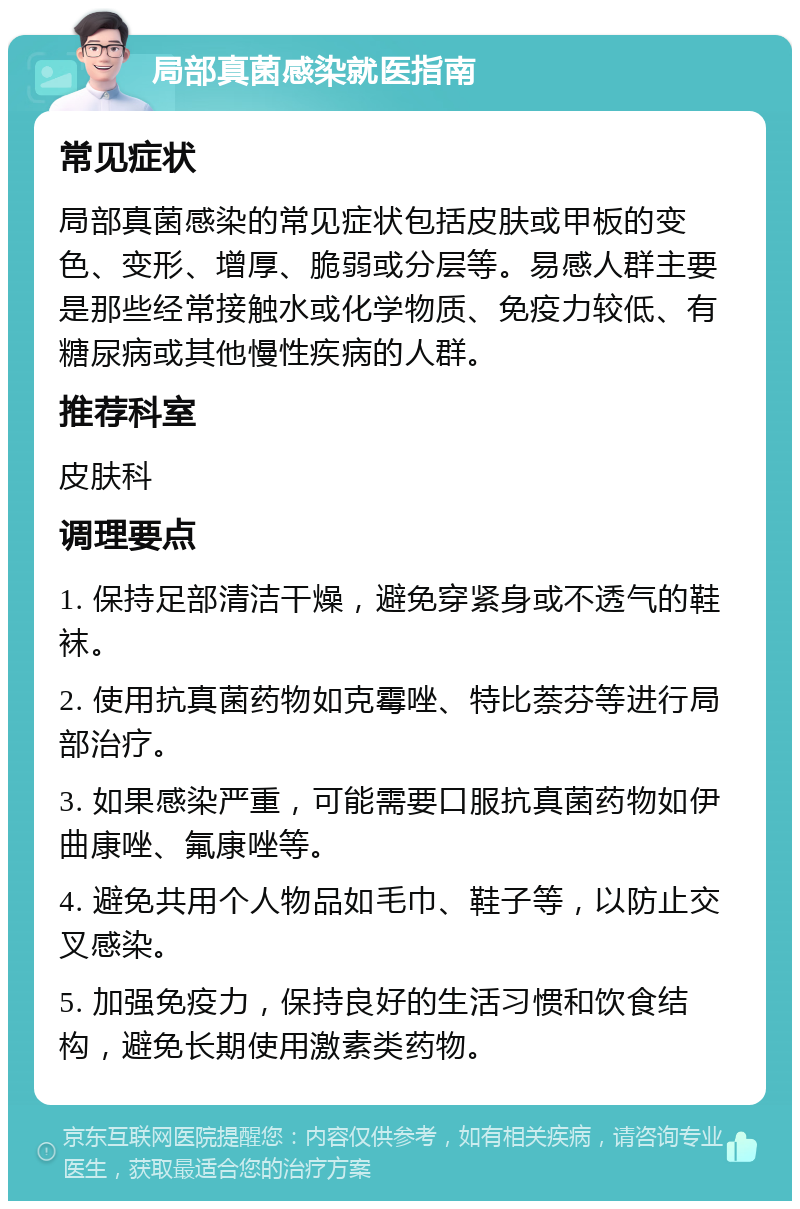 局部真菌感染就医指南 常见症状 局部真菌感染的常见症状包括皮肤或甲板的变色、变形、增厚、脆弱或分层等。易感人群主要是那些经常接触水或化学物质、免疫力较低、有糖尿病或其他慢性疾病的人群。 推荐科室 皮肤科 调理要点 1. 保持足部清洁干燥，避免穿紧身或不透气的鞋袜。 2. 使用抗真菌药物如克霉唑、特比萘芬等进行局部治疗。 3. 如果感染严重，可能需要口服抗真菌药物如伊曲康唑、氟康唑等。 4. 避免共用个人物品如毛巾、鞋子等，以防止交叉感染。 5. 加强免疫力，保持良好的生活习惯和饮食结构，避免长期使用激素类药物。