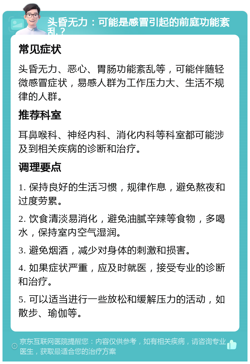 头昏无力：可能是感冒引起的前庭功能紊乱？ 常见症状 头昏无力、恶心、胃肠功能紊乱等，可能伴随轻微感冒症状，易感人群为工作压力大、生活不规律的人群。 推荐科室 耳鼻喉科、神经内科、消化内科等科室都可能涉及到相关疾病的诊断和治疗。 调理要点 1. 保持良好的生活习惯，规律作息，避免熬夜和过度劳累。 2. 饮食清淡易消化，避免油腻辛辣等食物，多喝水，保持室内空气湿润。 3. 避免烟酒，减少对身体的刺激和损害。 4. 如果症状严重，应及时就医，接受专业的诊断和治疗。 5. 可以适当进行一些放松和缓解压力的活动，如散步、瑜伽等。