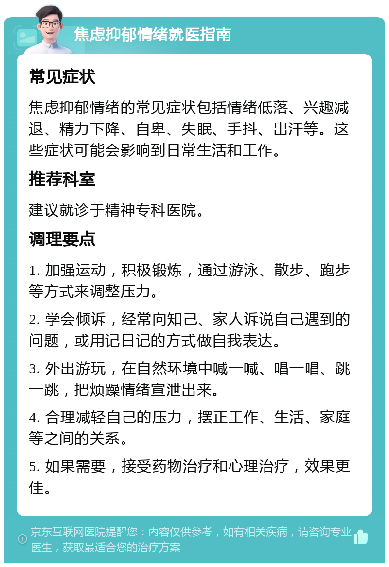 焦虑抑郁情绪就医指南 常见症状 焦虑抑郁情绪的常见症状包括情绪低落、兴趣减退、精力下降、自卑、失眠、手抖、出汗等。这些症状可能会影响到日常生活和工作。 推荐科室 建议就诊于精神专科医院。 调理要点 1. 加强运动，积极锻炼，通过游泳、散步、跑步等方式来调整压力。 2. 学会倾诉，经常向知己、家人诉说自己遇到的问题，或用记日记的方式做自我表达。 3. 外出游玩，在自然环境中喊一喊、唱一唱、跳一跳，把烦躁情绪宣泄出来。 4. 合理减轻自己的压力，摆正工作、生活、家庭等之间的关系。 5. 如果需要，接受药物治疗和心理治疗，效果更佳。