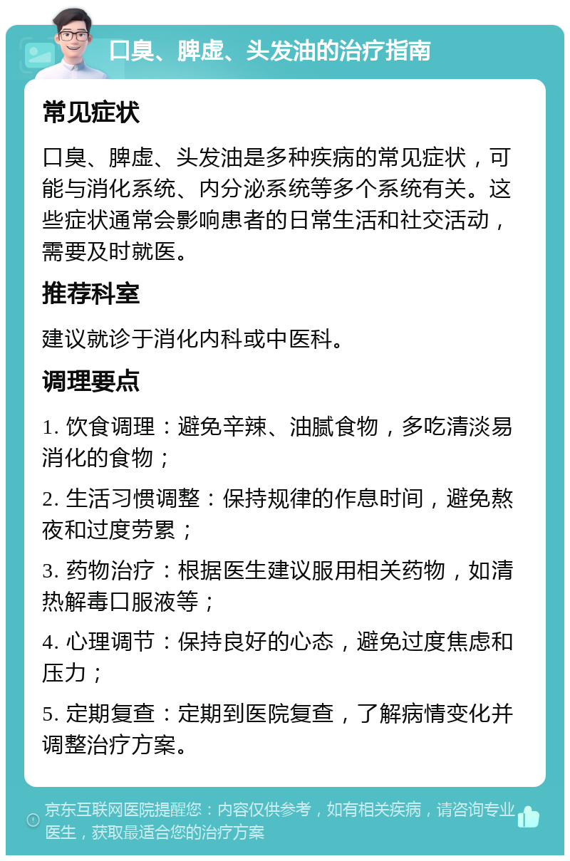 口臭、脾虚、头发油的治疗指南 常见症状 口臭、脾虚、头发油是多种疾病的常见症状，可能与消化系统、内分泌系统等多个系统有关。这些症状通常会影响患者的日常生活和社交活动，需要及时就医。 推荐科室 建议就诊于消化内科或中医科。 调理要点 1. 饮食调理：避免辛辣、油腻食物，多吃清淡易消化的食物； 2. 生活习惯调整：保持规律的作息时间，避免熬夜和过度劳累； 3. 药物治疗：根据医生建议服用相关药物，如清热解毒口服液等； 4. 心理调节：保持良好的心态，避免过度焦虑和压力； 5. 定期复查：定期到医院复查，了解病情变化并调整治疗方案。