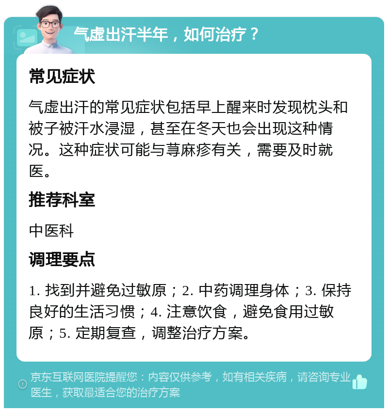 气虚出汗半年，如何治疗？ 常见症状 气虚出汗的常见症状包括早上醒来时发现枕头和被子被汗水浸湿，甚至在冬天也会出现这种情况。这种症状可能与荨麻疹有关，需要及时就医。 推荐科室 中医科 调理要点 1. 找到并避免过敏原；2. 中药调理身体；3. 保持良好的生活习惯；4. 注意饮食，避免食用过敏原；5. 定期复查，调整治疗方案。