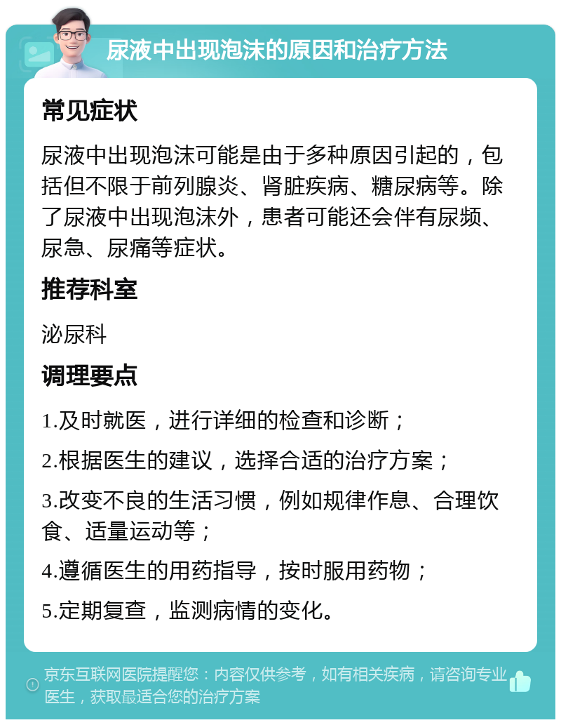 尿液中出现泡沫的原因和治疗方法 常见症状 尿液中出现泡沫可能是由于多种原因引起的，包括但不限于前列腺炎、肾脏疾病、糖尿病等。除了尿液中出现泡沫外，患者可能还会伴有尿频、尿急、尿痛等症状。 推荐科室 泌尿科 调理要点 1.及时就医，进行详细的检查和诊断； 2.根据医生的建议，选择合适的治疗方案； 3.改变不良的生活习惯，例如规律作息、合理饮食、适量运动等； 4.遵循医生的用药指导，按时服用药物； 5.定期复查，监测病情的变化。