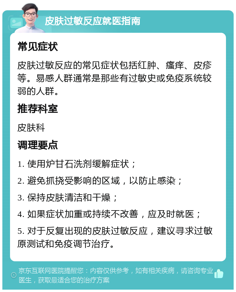 皮肤过敏反应就医指南 常见症状 皮肤过敏反应的常见症状包括红肿、瘙痒、皮疹等。易感人群通常是那些有过敏史或免疫系统较弱的人群。 推荐科室 皮肤科 调理要点 1. 使用炉甘石洗剂缓解症状； 2. 避免抓挠受影响的区域，以防止感染； 3. 保持皮肤清洁和干燥； 4. 如果症状加重或持续不改善，应及时就医； 5. 对于反复出现的皮肤过敏反应，建议寻求过敏原测试和免疫调节治疗。