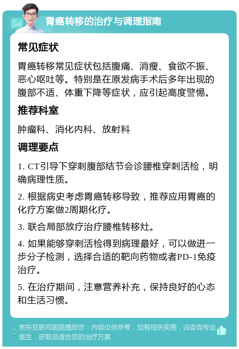 胃癌转移的治疗与调理指南 常见症状 胃癌转移常见症状包括腹痛、消瘦、食欲不振、恶心呕吐等。特别是在原发病手术后多年出现的腹部不适、体重下降等症状，应引起高度警惕。 推荐科室 肿瘤科、消化内科、放射科 调理要点 1. CT引导下穿刺腹部结节会诊腰椎穿刺活检，明确病理性质。 2. 根据病史考虑胃癌转移导致，推荐应用胃癌的化疗方案做2周期化疗。 3. 联合局部放疗治疗腰椎转移灶。 4. 如果能够穿刺活检得到病理最好，可以做进一步分子检测，选择合适的靶向药物或者PD-1免疫治疗。 5. 在治疗期间，注意营养补充，保持良好的心态和生活习惯。