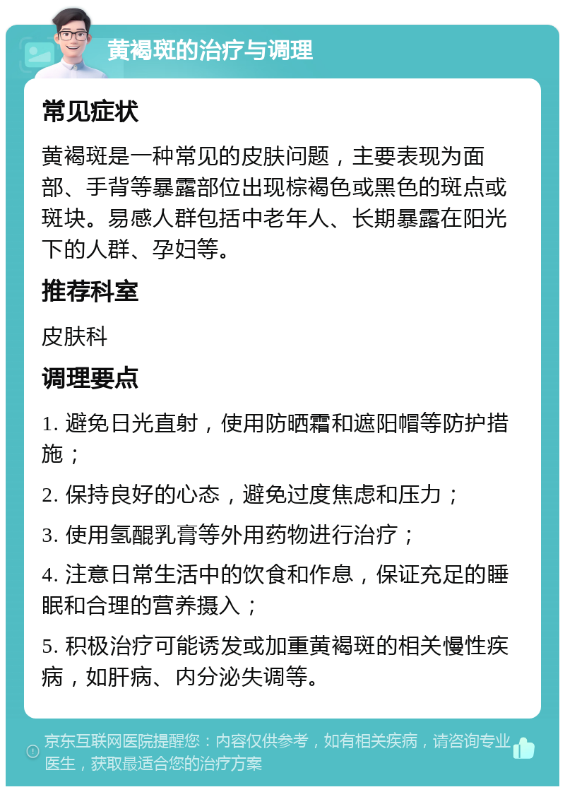 黄褐斑的治疗与调理 常见症状 黄褐斑是一种常见的皮肤问题，主要表现为面部、手背等暴露部位出现棕褐色或黑色的斑点或斑块。易感人群包括中老年人、长期暴露在阳光下的人群、孕妇等。 推荐科室 皮肤科 调理要点 1. 避免日光直射，使用防晒霜和遮阳帽等防护措施； 2. 保持良好的心态，避免过度焦虑和压力； 3. 使用氢醌乳膏等外用药物进行治疗； 4. 注意日常生活中的饮食和作息，保证充足的睡眠和合理的营养摄入； 5. 积极治疗可能诱发或加重黄褐斑的相关慢性疾病，如肝病、内分泌失调等。