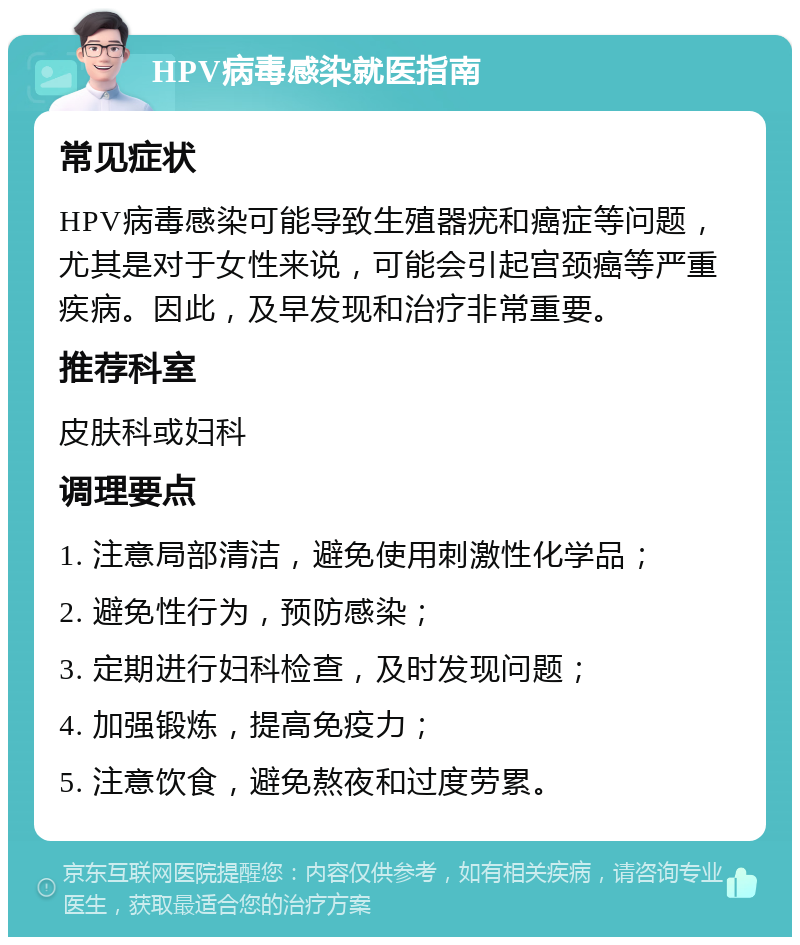 HPV病毒感染就医指南 常见症状 HPV病毒感染可能导致生殖器疣和癌症等问题，尤其是对于女性来说，可能会引起宫颈癌等严重疾病。因此，及早发现和治疗非常重要。 推荐科室 皮肤科或妇科 调理要点 1. 注意局部清洁，避免使用刺激性化学品； 2. 避免性行为，预防感染； 3. 定期进行妇科检查，及时发现问题； 4. 加强锻炼，提高免疫力； 5. 注意饮食，避免熬夜和过度劳累。