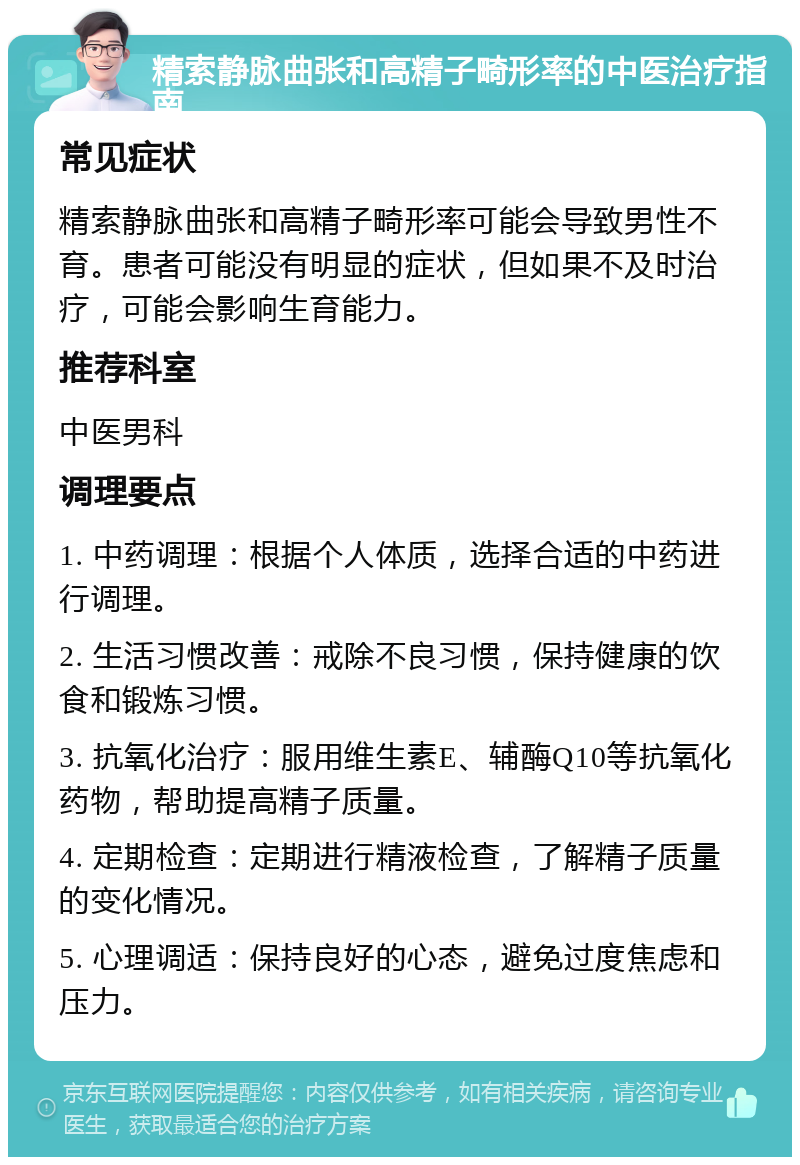 精索静脉曲张和高精子畸形率的中医治疗指南 常见症状 精索静脉曲张和高精子畸形率可能会导致男性不育。患者可能没有明显的症状，但如果不及时治疗，可能会影响生育能力。 推荐科室 中医男科 调理要点 1. 中药调理：根据个人体质，选择合适的中药进行调理。 2. 生活习惯改善：戒除不良习惯，保持健康的饮食和锻炼习惯。 3. 抗氧化治疗：服用维生素E、辅酶Q10等抗氧化药物，帮助提高精子质量。 4. 定期检查：定期进行精液检查，了解精子质量的变化情况。 5. 心理调适：保持良好的心态，避免过度焦虑和压力。