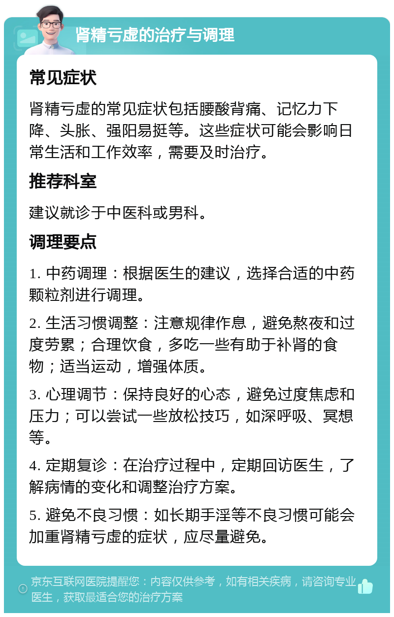 肾精亏虚的治疗与调理 常见症状 肾精亏虚的常见症状包括腰酸背痛、记忆力下降、头胀、强阳易挺等。这些症状可能会影响日常生活和工作效率，需要及时治疗。 推荐科室 建议就诊于中医科或男科。 调理要点 1. 中药调理：根据医生的建议，选择合适的中药颗粒剂进行调理。 2. 生活习惯调整：注意规律作息，避免熬夜和过度劳累；合理饮食，多吃一些有助于补肾的食物；适当运动，增强体质。 3. 心理调节：保持良好的心态，避免过度焦虑和压力；可以尝试一些放松技巧，如深呼吸、冥想等。 4. 定期复诊：在治疗过程中，定期回访医生，了解病情的变化和调整治疗方案。 5. 避免不良习惯：如长期手淫等不良习惯可能会加重肾精亏虚的症状，应尽量避免。