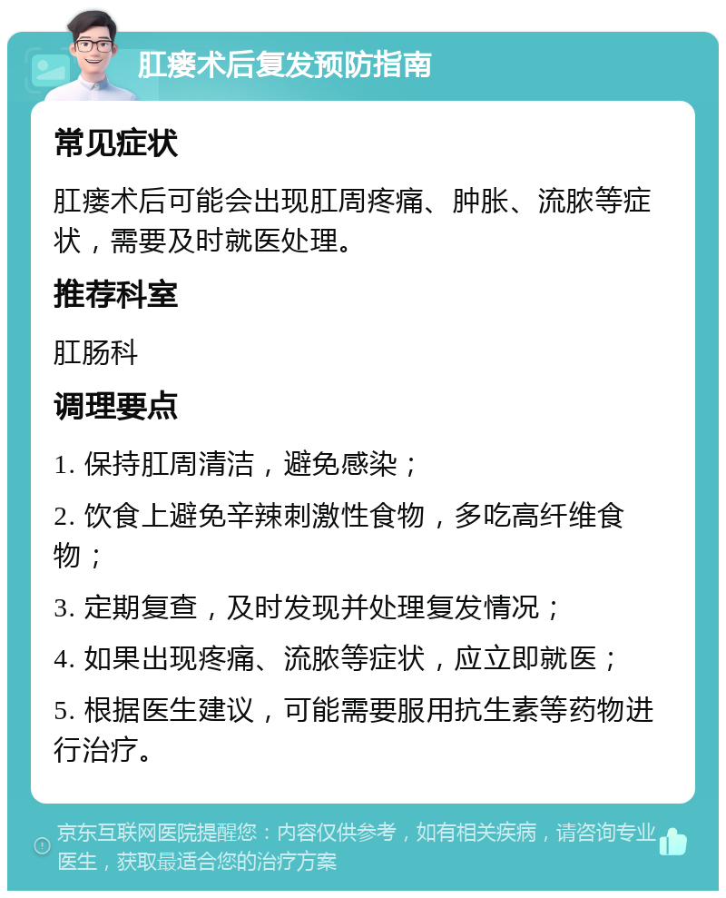 肛瘘术后复发预防指南 常见症状 肛瘘术后可能会出现肛周疼痛、肿胀、流脓等症状，需要及时就医处理。 推荐科室 肛肠科 调理要点 1. 保持肛周清洁，避免感染； 2. 饮食上避免辛辣刺激性食物，多吃高纤维食物； 3. 定期复查，及时发现并处理复发情况； 4. 如果出现疼痛、流脓等症状，应立即就医； 5. 根据医生建议，可能需要服用抗生素等药物进行治疗。