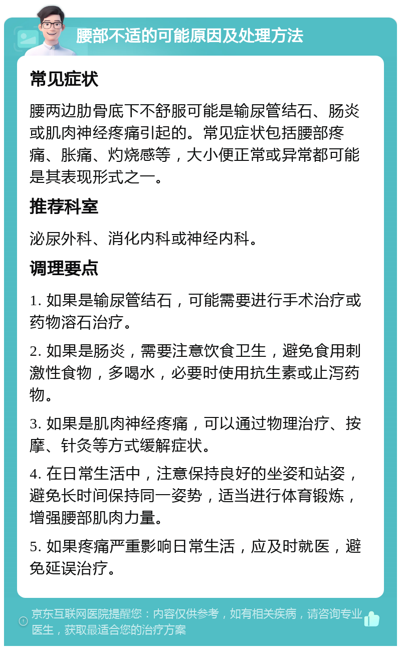 腰部不适的可能原因及处理方法 常见症状 腰两边肋骨底下不舒服可能是输尿管结石、肠炎或肌肉神经疼痛引起的。常见症状包括腰部疼痛、胀痛、灼烧感等，大小便正常或异常都可能是其表现形式之一。 推荐科室 泌尿外科、消化内科或神经内科。 调理要点 1. 如果是输尿管结石，可能需要进行手术治疗或药物溶石治疗。 2. 如果是肠炎，需要注意饮食卫生，避免食用刺激性食物，多喝水，必要时使用抗生素或止泻药物。 3. 如果是肌肉神经疼痛，可以通过物理治疗、按摩、针灸等方式缓解症状。 4. 在日常生活中，注意保持良好的坐姿和站姿，避免长时间保持同一姿势，适当进行体育锻炼，增强腰部肌肉力量。 5. 如果疼痛严重影响日常生活，应及时就医，避免延误治疗。