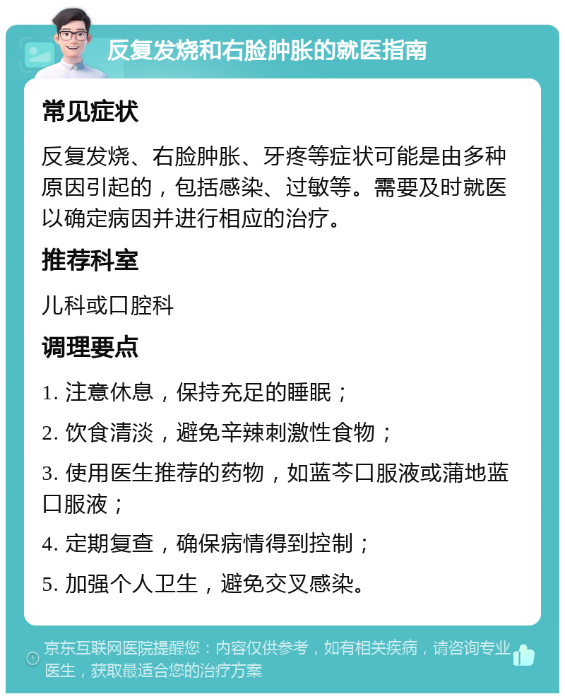 反复发烧和右脸肿胀的就医指南 常见症状 反复发烧、右脸肿胀、牙疼等症状可能是由多种原因引起的，包括感染、过敏等。需要及时就医以确定病因并进行相应的治疗。 推荐科室 儿科或口腔科 调理要点 1. 注意休息，保持充足的睡眠； 2. 饮食清淡，避免辛辣刺激性食物； 3. 使用医生推荐的药物，如蓝芩口服液或蒲地蓝口服液； 4. 定期复查，确保病情得到控制； 5. 加强个人卫生，避免交叉感染。