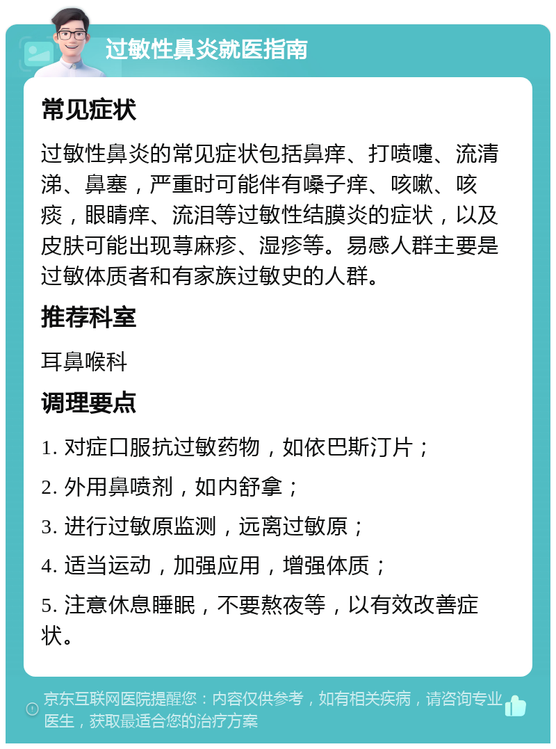 过敏性鼻炎就医指南 常见症状 过敏性鼻炎的常见症状包括鼻痒、打喷嚏、流清涕、鼻塞，严重时可能伴有嗓子痒、咳嗽、咳痰，眼睛痒、流泪等过敏性结膜炎的症状，以及皮肤可能出现荨麻疹、湿疹等。易感人群主要是过敏体质者和有家族过敏史的人群。 推荐科室 耳鼻喉科 调理要点 1. 对症口服抗过敏药物，如依巴斯汀片； 2. 外用鼻喷剂，如内舒拿； 3. 进行过敏原监测，远离过敏原； 4. 适当运动，加强应用，增强体质； 5. 注意休息睡眠，不要熬夜等，以有效改善症状。