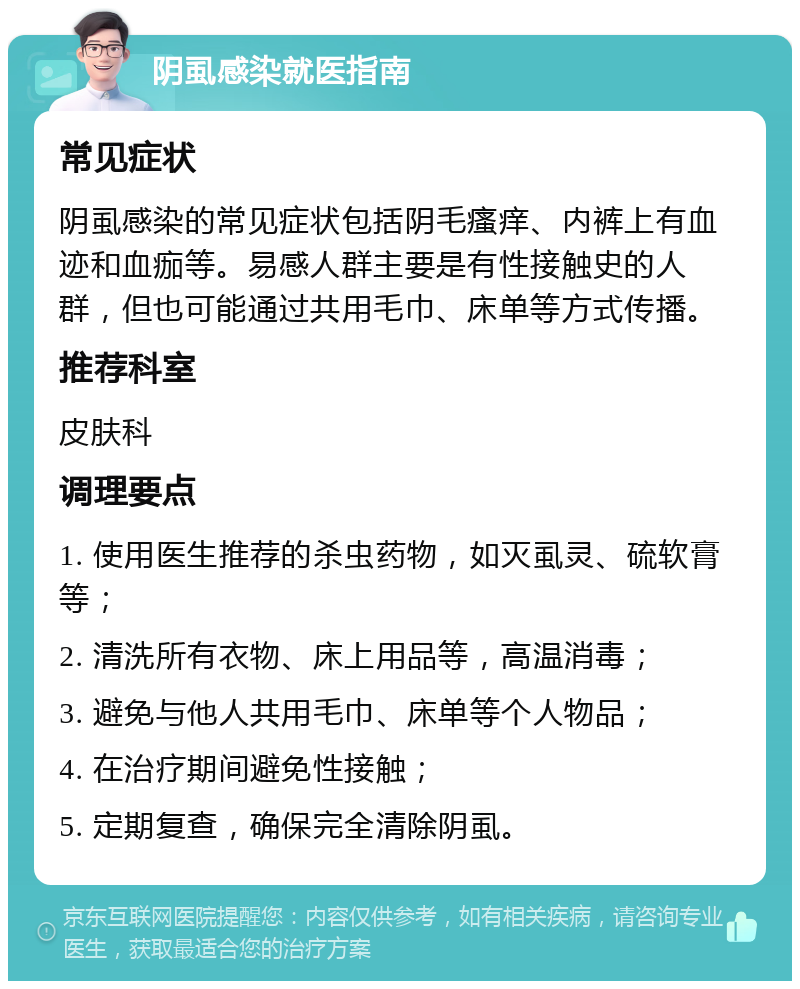 阴虱感染就医指南 常见症状 阴虱感染的常见症状包括阴毛瘙痒、内裤上有血迹和血痂等。易感人群主要是有性接触史的人群，但也可能通过共用毛巾、床单等方式传播。 推荐科室 皮肤科 调理要点 1. 使用医生推荐的杀虫药物，如灭虱灵、硫软膏等； 2. 清洗所有衣物、床上用品等，高温消毒； 3. 避免与他人共用毛巾、床单等个人物品； 4. 在治疗期间避免性接触； 5. 定期复查，确保完全清除阴虱。