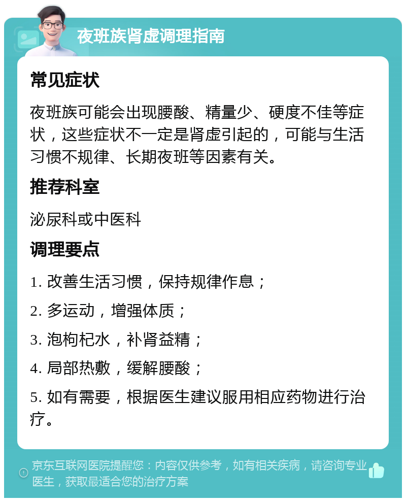 夜班族肾虚调理指南 常见症状 夜班族可能会出现腰酸、精量少、硬度不佳等症状，这些症状不一定是肾虚引起的，可能与生活习惯不规律、长期夜班等因素有关。 推荐科室 泌尿科或中医科 调理要点 1. 改善生活习惯，保持规律作息； 2. 多运动，增强体质； 3. 泡枸杞水，补肾益精； 4. 局部热敷，缓解腰酸； 5. 如有需要，根据医生建议服用相应药物进行治疗。