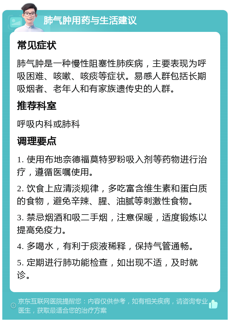 肺气肿用药与生活建议 常见症状 肺气肿是一种慢性阻塞性肺疾病，主要表现为呼吸困难、咳嗽、咳痰等症状。易感人群包括长期吸烟者、老年人和有家族遗传史的人群。 推荐科室 呼吸内科或肺科 调理要点 1. 使用布地奈德福莫特罗粉吸入剂等药物进行治疗，遵循医嘱使用。 2. 饮食上应清淡规律，多吃富含维生素和蛋白质的食物，避免辛辣、腥、油腻等刺激性食物。 3. 禁忌烟酒和吸二手烟，注意保暖，适度锻炼以提高免疫力。 4. 多喝水，有利于痰液稀释，保持气管通畅。 5. 定期进行肺功能检查，如出现不适，及时就诊。