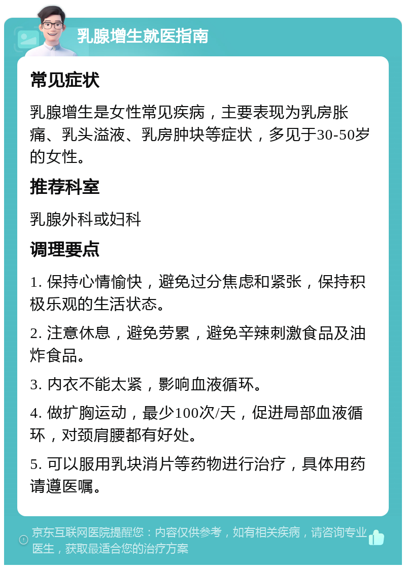 乳腺增生就医指南 常见症状 乳腺增生是女性常见疾病，主要表现为乳房胀痛、乳头溢液、乳房肿块等症状，多见于30-50岁的女性。 推荐科室 乳腺外科或妇科 调理要点 1. 保持心情愉快，避免过分焦虑和紧张，保持积极乐观的生活状态。 2. 注意休息，避免劳累，避免辛辣刺激食品及油炸食品。 3. 内衣不能太紧，影响血液循环。 4. 做扩胸运动，最少100次/天，促进局部血液循环，对颈肩腰都有好处。 5. 可以服用乳块消片等药物进行治疗，具体用药请遵医嘱。