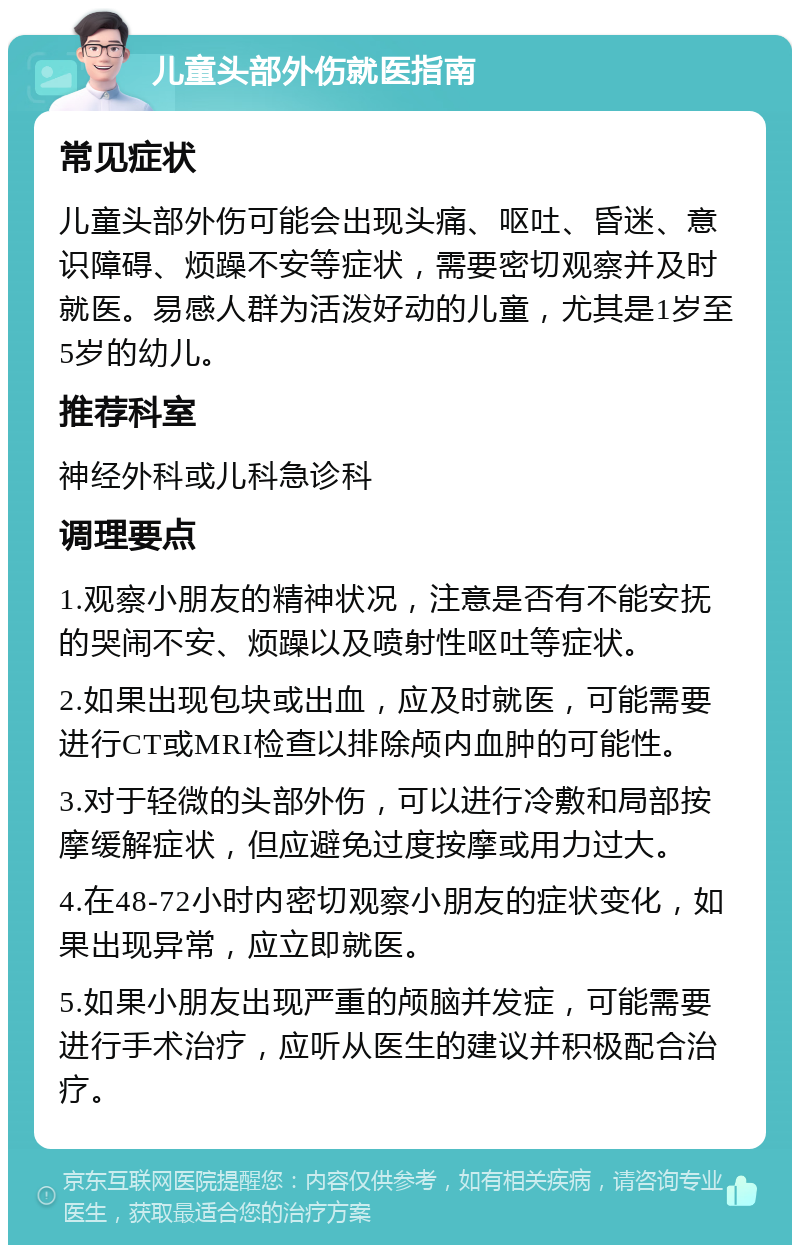 儿童头部外伤就医指南 常见症状 儿童头部外伤可能会出现头痛、呕吐、昏迷、意识障碍、烦躁不安等症状，需要密切观察并及时就医。易感人群为活泼好动的儿童，尤其是1岁至5岁的幼儿。 推荐科室 神经外科或儿科急诊科 调理要点 1.观察小朋友的精神状况，注意是否有不能安抚的哭闹不安、烦躁以及喷射性呕吐等症状。 2.如果出现包块或出血，应及时就医，可能需要进行CT或MRI检查以排除颅内血肿的可能性。 3.对于轻微的头部外伤，可以进行冷敷和局部按摩缓解症状，但应避免过度按摩或用力过大。 4.在48-72小时内密切观察小朋友的症状变化，如果出现异常，应立即就医。 5.如果小朋友出现严重的颅脑并发症，可能需要进行手术治疗，应听从医生的建议并积极配合治疗。