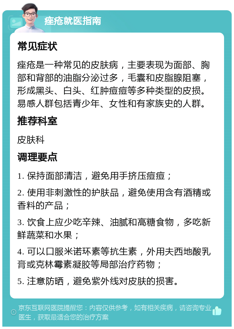 痤疮就医指南 常见症状 痤疮是一种常见的皮肤病，主要表现为面部、胸部和背部的油脂分泌过多，毛囊和皮脂腺阻塞，形成黑头、白头、红肿痘痘等多种类型的皮损。易感人群包括青少年、女性和有家族史的人群。 推荐科室 皮肤科 调理要点 1. 保持面部清洁，避免用手挤压痘痘； 2. 使用非刺激性的护肤品，避免使用含有酒精或香料的产品； 3. 饮食上应少吃辛辣、油腻和高糖食物，多吃新鲜蔬菜和水果； 4. 可以口服米诺环素等抗生素，外用夫西地酸乳膏或克林霉素凝胶等局部治疗药物； 5. 注意防晒，避免紫外线对皮肤的损害。