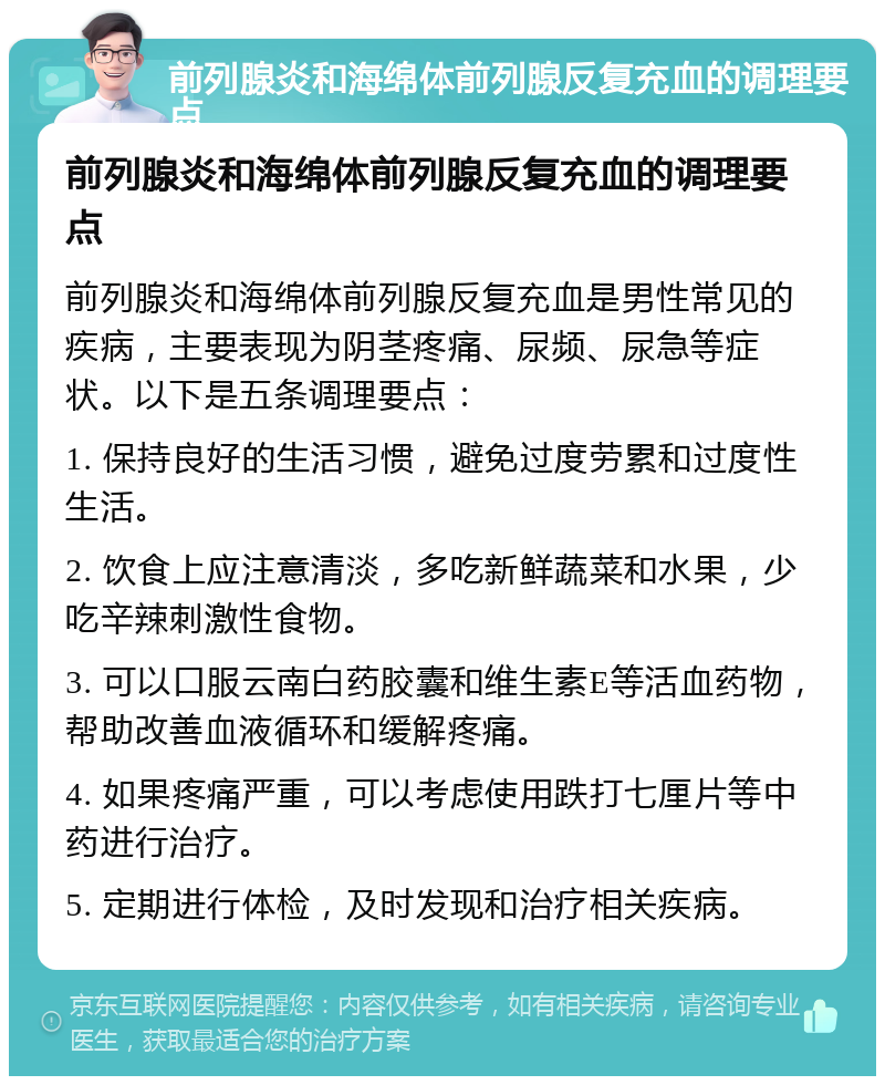 前列腺炎和海绵体前列腺反复充血的调理要点 前列腺炎和海绵体前列腺反复充血的调理要点 前列腺炎和海绵体前列腺反复充血是男性常见的疾病，主要表现为阴茎疼痛、尿频、尿急等症状。以下是五条调理要点： 1. 保持良好的生活习惯，避免过度劳累和过度性生活。 2. 饮食上应注意清淡，多吃新鲜蔬菜和水果，少吃辛辣刺激性食物。 3. 可以口服云南白药胶囊和维生素E等活血药物，帮助改善血液循环和缓解疼痛。 4. 如果疼痛严重，可以考虑使用跌打七厘片等中药进行治疗。 5. 定期进行体检，及时发现和治疗相关疾病。