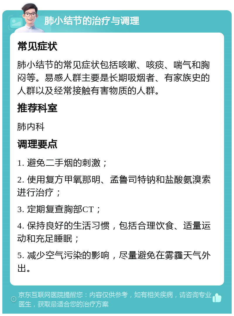 肺小结节的治疗与调理 常见症状 肺小结节的常见症状包括咳嗽、咳痰、喘气和胸闷等。易感人群主要是长期吸烟者、有家族史的人群以及经常接触有害物质的人群。 推荐科室 肺内科 调理要点 1. 避免二手烟的刺激； 2. 使用复方甲氧那明、孟鲁司特钠和盐酸氨溴索进行治疗； 3. 定期复查胸部CT； 4. 保持良好的生活习惯，包括合理饮食、适量运动和充足睡眠； 5. 减少空气污染的影响，尽量避免在雾霾天气外出。