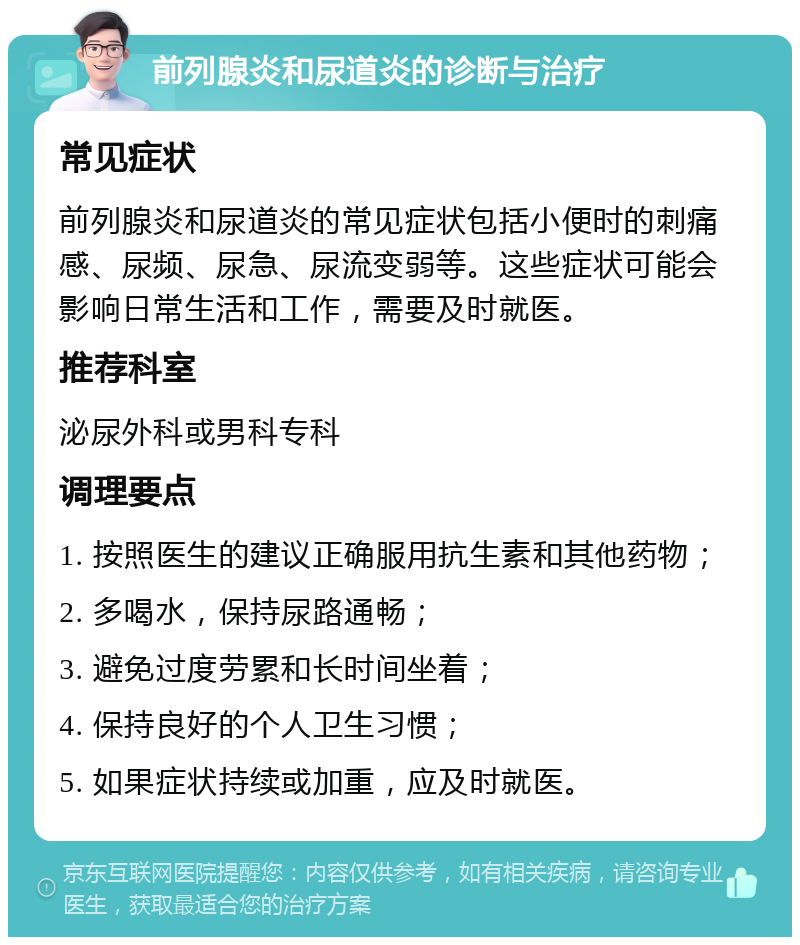 前列腺炎和尿道炎的诊断与治疗 常见症状 前列腺炎和尿道炎的常见症状包括小便时的刺痛感、尿频、尿急、尿流变弱等。这些症状可能会影响日常生活和工作，需要及时就医。 推荐科室 泌尿外科或男科专科 调理要点 1. 按照医生的建议正确服用抗生素和其他药物； 2. 多喝水，保持尿路通畅； 3. 避免过度劳累和长时间坐着； 4. 保持良好的个人卫生习惯； 5. 如果症状持续或加重，应及时就医。