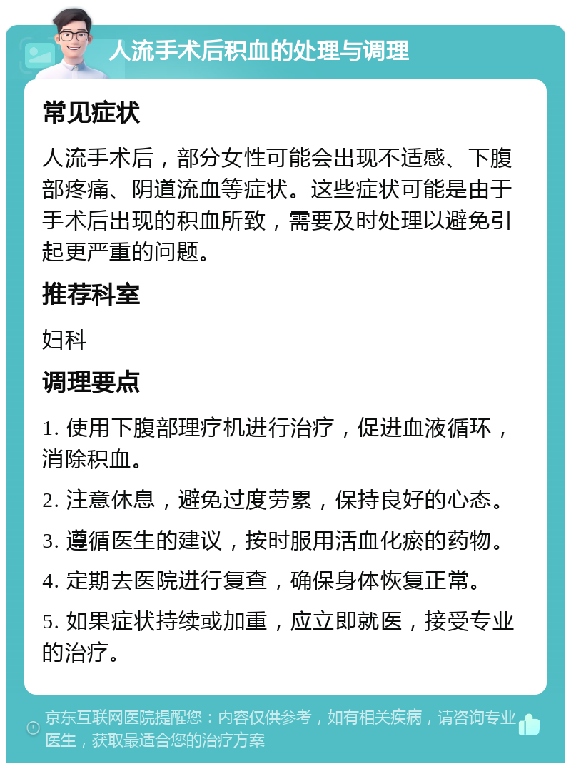 人流手术后积血的处理与调理 常见症状 人流手术后，部分女性可能会出现不适感、下腹部疼痛、阴道流血等症状。这些症状可能是由于手术后出现的积血所致，需要及时处理以避免引起更严重的问题。 推荐科室 妇科 调理要点 1. 使用下腹部理疗机进行治疗，促进血液循环，消除积血。 2. 注意休息，避免过度劳累，保持良好的心态。 3. 遵循医生的建议，按时服用活血化瘀的药物。 4. 定期去医院进行复查，确保身体恢复正常。 5. 如果症状持续或加重，应立即就医，接受专业的治疗。