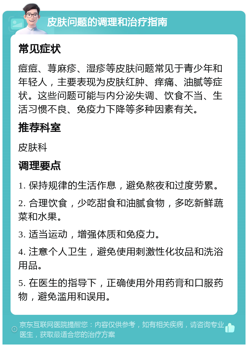 皮肤问题的调理和治疗指南 常见症状 痘痘、荨麻疹、湿疹等皮肤问题常见于青少年和年轻人，主要表现为皮肤红肿、痒痛、油腻等症状。这些问题可能与内分泌失调、饮食不当、生活习惯不良、免疫力下降等多种因素有关。 推荐科室 皮肤科 调理要点 1. 保持规律的生活作息，避免熬夜和过度劳累。 2. 合理饮食，少吃甜食和油腻食物，多吃新鲜蔬菜和水果。 3. 适当运动，增强体质和免疫力。 4. 注意个人卫生，避免使用刺激性化妆品和洗浴用品。 5. 在医生的指导下，正确使用外用药膏和口服药物，避免滥用和误用。