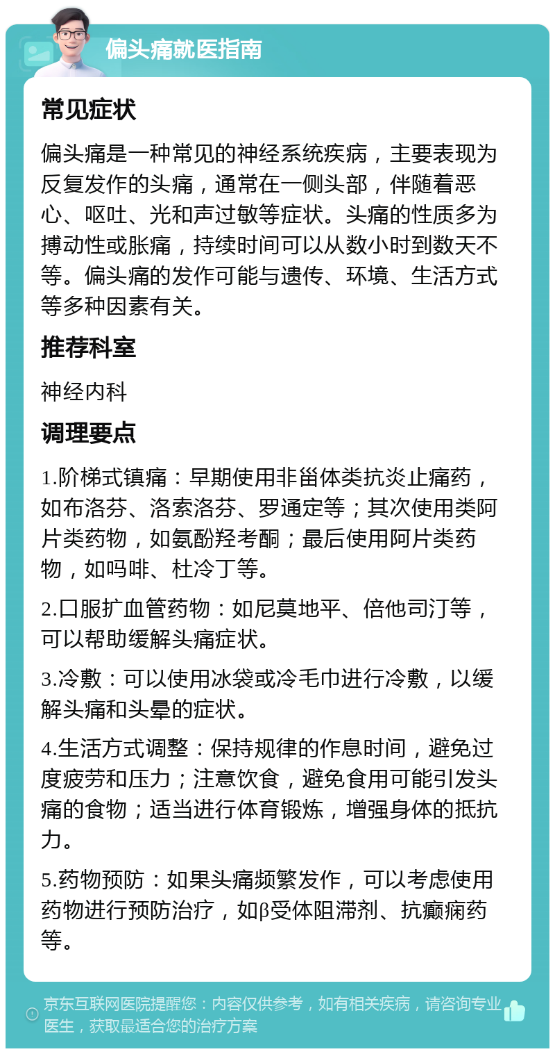 偏头痛就医指南 常见症状 偏头痛是一种常见的神经系统疾病，主要表现为反复发作的头痛，通常在一侧头部，伴随着恶心、呕吐、光和声过敏等症状。头痛的性质多为搏动性或胀痛，持续时间可以从数小时到数天不等。偏头痛的发作可能与遗传、环境、生活方式等多种因素有关。 推荐科室 神经内科 调理要点 1.阶梯式镇痛：早期使用非甾体类抗炎止痛药，如布洛芬、洛索洛芬、罗通定等；其次使用类阿片类药物，如氨酚羟考酮；最后使用阿片类药物，如吗啡、杜冷丁等。 2.口服扩血管药物：如尼莫地平、倍他司汀等，可以帮助缓解头痛症状。 3.冷敷：可以使用冰袋或冷毛巾进行冷敷，以缓解头痛和头晕的症状。 4.生活方式调整：保持规律的作息时间，避免过度疲劳和压力；注意饮食，避免食用可能引发头痛的食物；适当进行体育锻炼，增强身体的抵抗力。 5.药物预防：如果头痛频繁发作，可以考虑使用药物进行预防治疗，如β受体阻滞剂、抗癫痫药等。