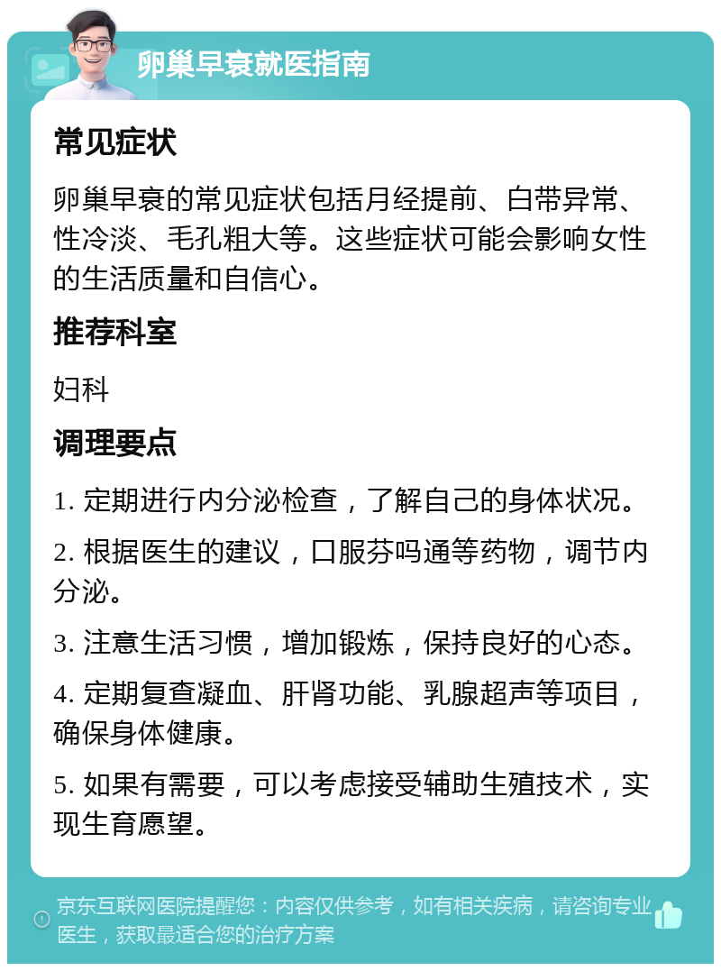 卵巢早衰就医指南 常见症状 卵巢早衰的常见症状包括月经提前、白带异常、性冷淡、毛孔粗大等。这些症状可能会影响女性的生活质量和自信心。 推荐科室 妇科 调理要点 1. 定期进行内分泌检查，了解自己的身体状况。 2. 根据医生的建议，口服芬吗通等药物，调节内分泌。 3. 注意生活习惯，增加锻炼，保持良好的心态。 4. 定期复查凝血、肝肾功能、乳腺超声等项目，确保身体健康。 5. 如果有需要，可以考虑接受辅助生殖技术，实现生育愿望。