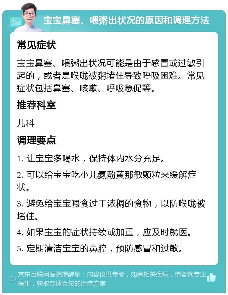 宝宝鼻塞、喂粥出状况的原因和调理方法 常见症状 宝宝鼻塞、喂粥出状况可能是由于感冒或过敏引起的，或者是喉咙被粥堵住导致呼吸困难。常见症状包括鼻塞、咳嗽、呼吸急促等。 推荐科室 儿科 调理要点 1. 让宝宝多喝水，保持体内水分充足。 2. 可以给宝宝吃小儿氨酚黄那敏颗粒来缓解症状。 3. 避免给宝宝喂食过于浓稠的食物，以防喉咙被堵住。 4. 如果宝宝的症状持续或加重，应及时就医。 5. 定期清洁宝宝的鼻腔，预防感冒和过敏。