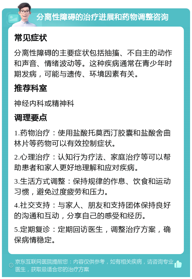 分离性障碍的治疗进展和药物调整咨询 常见症状 分离性障碍的主要症状包括抽搐、不自主的动作和声音、情绪波动等。这种疾病通常在青少年时期发病，可能与遗传、环境因素有关。 推荐科室 神经内科或精神科 调理要点 1.药物治疗：使用盐酸托莫西汀胶囊和盐酸舍曲林片等药物可以有效控制症状。 2.心理治疗：认知行为疗法、家庭治疗等可以帮助患者和家人更好地理解和应对疾病。 3.生活方式调整：保持规律的作息、饮食和运动习惯，避免过度疲劳和压力。 4.社交支持：与家人、朋友和支持团体保持良好的沟通和互动，分享自己的感受和经历。 5.定期复诊：定期回访医生，调整治疗方案，确保病情稳定。