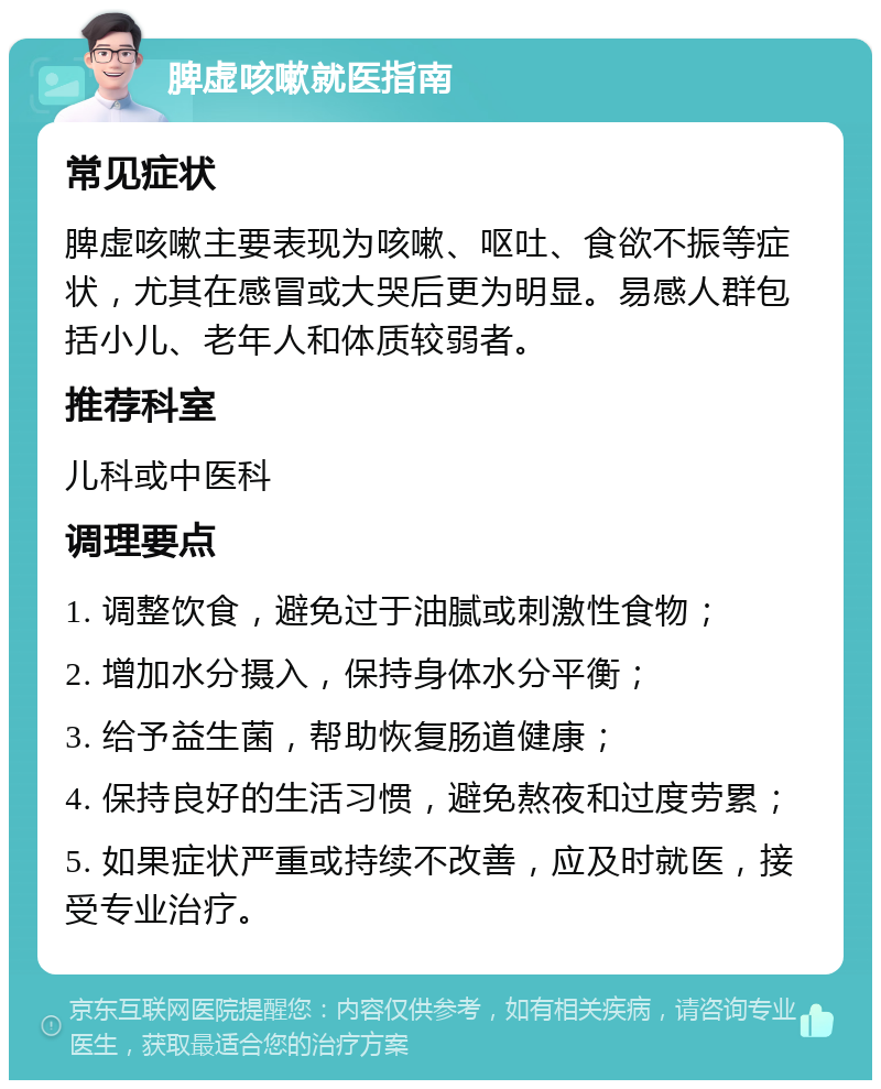 脾虚咳嗽就医指南 常见症状 脾虚咳嗽主要表现为咳嗽、呕吐、食欲不振等症状，尤其在感冒或大哭后更为明显。易感人群包括小儿、老年人和体质较弱者。 推荐科室 儿科或中医科 调理要点 1. 调整饮食，避免过于油腻或刺激性食物； 2. 增加水分摄入，保持身体水分平衡； 3. 给予益生菌，帮助恢复肠道健康； 4. 保持良好的生活习惯，避免熬夜和过度劳累； 5. 如果症状严重或持续不改善，应及时就医，接受专业治疗。