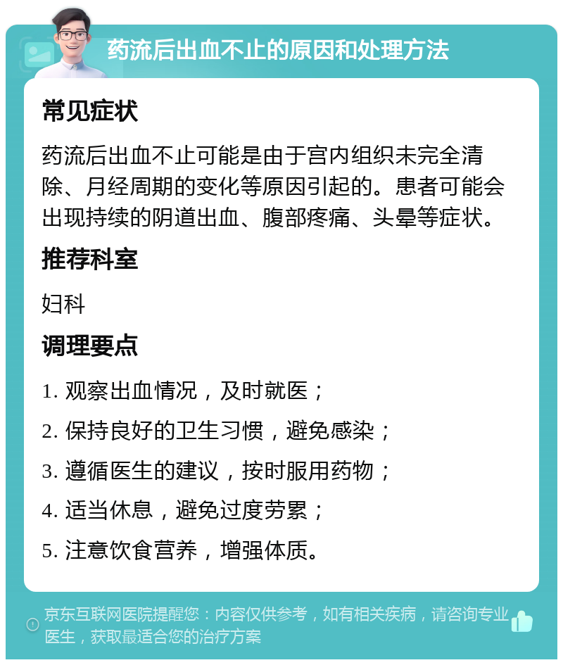 药流后出血不止的原因和处理方法 常见症状 药流后出血不止可能是由于宫内组织未完全清除、月经周期的变化等原因引起的。患者可能会出现持续的阴道出血、腹部疼痛、头晕等症状。 推荐科室 妇科 调理要点 1. 观察出血情况，及时就医； 2. 保持良好的卫生习惯，避免感染； 3. 遵循医生的建议，按时服用药物； 4. 适当休息，避免过度劳累； 5. 注意饮食营养，增强体质。