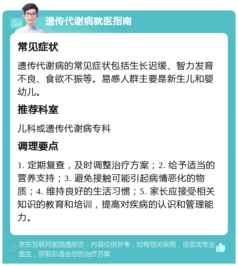 遗传代谢病就医指南 常见症状 遗传代谢病的常见症状包括生长迟缓、智力发育不良、食欲不振等。易感人群主要是新生儿和婴幼儿。 推荐科室 儿科或遗传代谢病专科 调理要点 1. 定期复查，及时调整治疗方案；2. 给予适当的营养支持；3. 避免接触可能引起病情恶化的物质；4. 维持良好的生活习惯；5. 家长应接受相关知识的教育和培训，提高对疾病的认识和管理能力。