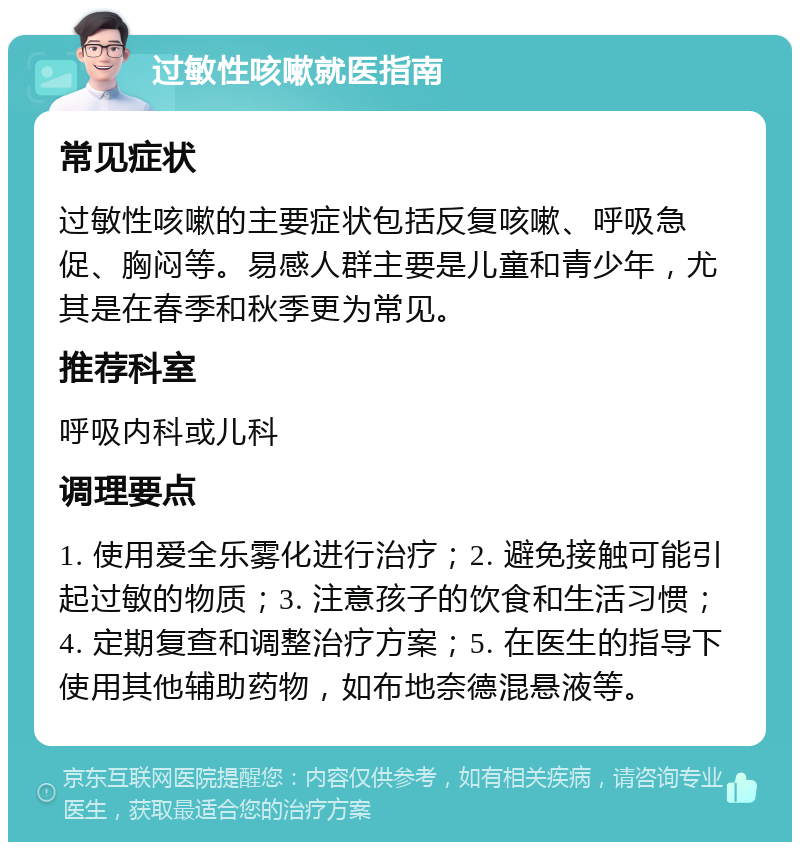 过敏性咳嗽就医指南 常见症状 过敏性咳嗽的主要症状包括反复咳嗽、呼吸急促、胸闷等。易感人群主要是儿童和青少年，尤其是在春季和秋季更为常见。 推荐科室 呼吸内科或儿科 调理要点 1. 使用爱全乐雾化进行治疗；2. 避免接触可能引起过敏的物质；3. 注意孩子的饮食和生活习惯；4. 定期复查和调整治疗方案；5. 在医生的指导下使用其他辅助药物，如布地奈德混悬液等。