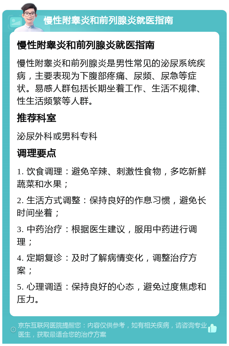 慢性附睾炎和前列腺炎就医指南 慢性附睾炎和前列腺炎就医指南 慢性附睾炎和前列腺炎是男性常见的泌尿系统疾病，主要表现为下腹部疼痛、尿频、尿急等症状。易感人群包括长期坐着工作、生活不规律、性生活频繁等人群。 推荐科室 泌尿外科或男科专科 调理要点 1. 饮食调理：避免辛辣、刺激性食物，多吃新鲜蔬菜和水果； 2. 生活方式调整：保持良好的作息习惯，避免长时间坐着； 3. 中药治疗：根据医生建议，服用中药进行调理； 4. 定期复诊：及时了解病情变化，调整治疗方案； 5. 心理调适：保持良好的心态，避免过度焦虑和压力。