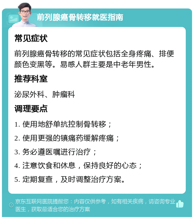 前列腺癌骨转移就医指南 常见症状 前列腺癌骨转移的常见症状包括全身疼痛、排便颜色变黑等。易感人群主要是中老年男性。 推荐科室 泌尿外科、肿瘤科 调理要点 1. 使用地舒单抗控制骨转移； 2. 使用更强的镇痛药缓解疼痛； 3. 务必遵医嘱进行治疗； 4. 注意饮食和休息，保持良好的心态； 5. 定期复查，及时调整治疗方案。